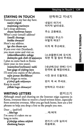 Staying in Touch % 1 39
STAYING IN TOUCH
Tomorrow is my last day here.
naeiri yogiso
majimang-narineyo
Let's swap addresses.
chuso kyohwan haeyo
What's your (email) address?
(imeil) chusoga
ottoke dwaeyo?
Here's my address.
ige che chuso-eyo
If you ever visit (Scotland),
you must come and visit us.
(sukotullaendu)e oshige
doemyon gok chol ch'ajajuseyo
I plan to come back to Korea
(next year; in two years).
(naenyone/inyonane) tashi
han-guge ol yejong-ieyo
I'll send you copies of the photos.
sajin ponae diirilkkeyo
Don't forget to write.
p'yonji gok ssojuseyo
Keep in touch!
yollak hago chinaeyo!
WRITING LETTERS
Although email and chatting on the Internet reign supreme in
Korea, everyone likes to receive a hand-written letter, especially
from someone overseas. After you get back home, here are a few
phrases to help you drop a line to the people you met.
Dear ... (pol/inf)
...kke/ege ... *HI/<H| 7||
I'm sorry it's taken me so
long to write.
pyonjiga nomu nujoso ^*| 7 [ L-j ^ ±-0] M
choesong haeyo
 