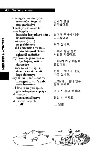 140 Writing Letters
It was great to meet you.
mannaso chongmal
pan-gawossoyo
Thank you so much for
your hospitality.
hwandae haejushoso nomu
komawossoyo
I miss you. (sg, pi)
pogo shimneyo
I had a fantastic time in ...
...eso chongmal choun
shiganul kajossoyo
My favourite place was ...
...i/ga kajang maume
diirossoyo
I hope to visit... again.
onje ...e tashi hanbon
kago shimneyo
Say 'hi' to ... and ... for me.
...wa/gwa ...hant'e anbu
chon haejuseyo
I'd love to see you again.
gok tashi pogo ship'oyo
Write soon.
tapchang ssojuseyo
With love; Regards,
... ollim
 