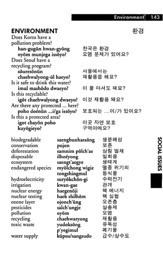 Environment! 143
ENVIRONMENT
Does Korea have a
pollution problem?
han-gugun hwan-gyong
oyom munjega issoyo?
Does Seoul have a
recycling program?
souresonun
chaehwalyong-ul haeyo?
Is it safe to drink this water?
imul mashodo dwaeyo?
Is this recyclable?
igot chaehwalyong dwaeyo?
Are there any protected ... here?
poho doenun ...i/ga issoyo?
Is this a protected area?
igot chayon poho
kuyogieyo?
o| f-
r^ MI
biodegradable
conservation
deforestation
disposable
ecosystem
endangered species
hydroelectricity
irrigation
nuclear energy
nuclear testing
ozone layer
pesticides
pollution
recycling
toxic waste
water supply
saengbunhaesdng
pojon
samnim polch'ae
ilhoe'yong
saengt'aegye
myolchong wigie
tongshingmui
suryokchon-gi
kwan-gae
haegenoji
haek shilhom
ojonch'iing
salch'ungje
oyom
chaehwaryong
yudoksong
p'yegimul
kupsu/sangsudo
^ EH 7i|
 