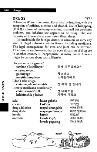 144 Drugs
DRUGS
Relative to Western countries, Korea is fairly drug-free, with the
exception of caffeine, nicotine and alcohol. Use of hiroppong
(olsL-g), a form of methamphetamine, is a small but persistent
problem, and inhalant use appears to be rising. The vast
majority of Koreans have never taken illegal drugs.
It's inadvisable for foreign visitors to consume or carry any
kind of illegal substance within Korea, including marijuana.
The legal consequences for even one joint can be extreme.
That's not to say, however, that an open discussion of drug use
in another country is inappropriate, as many South Koreans
might be curious about such a lifestyle.
Do you want a cigarette?
tambae p'iushillaeyo? NH  ^ H
I'm trying to quit.
gunuryogo
noryokchung-ieyo
I don't take drugs.
chon mayak anhamnida
I smoke marijuana occasionally.
chon taemach'orul
kakkumshikp'iwoyo
us — ^i i
in ^ # 01 o 2..
acid
cocaine
drug addiction
drug dealer
heroin
overdose
hwan-gakche
kok'ain
mayak chungdok
mayangmilmaeja
heroin
kwada t'uyo;
kwada pogyong
 