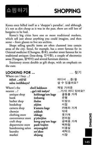 SHOPPING
Korea once billed itself as a 'shopper's paradise', and although
it's not as dirt cheap as it was in the past, there are still lots of
bargains to be had.
Korea's big cities have one or more traditional markets,
which sell just about anything you could imagine, and then
some - from glasses to live sea urchins.
Shops selling specific items are often clustered into certain
areas of the city. Seoul, for example, has a street famous for its
Oriental medicine (Chongno, fr-S?.), another street famous for its
traditional antiques (Insa-dong, £]^rfl), a couple of electronics
areas (Yongsan, S"^j"O|) and several furniture districts.
Stationery stores double as gift shops, with an emphasis on
the cute.
LOOKING FOR
Where can I buy ...?
odiso ...rul/ul
salsu issulkkayo?
ozM ...m/i
Where's the
nearest...?
antique shop
bank
barber shop
bookshop
camera shop
chemist
clothing store
cheil kakkaun
...ga/i odi issoyo?
koldongp'um kage
unhaeng
ibalso
sojom
k'amera kage
yakkuk
okkage
...7r/0| OC
convenience store p yonijom
craft shop kong-yep'um kage
department store paek'wajom
hairdressing salon miyongshil
laundry set'akso
market shijang
 