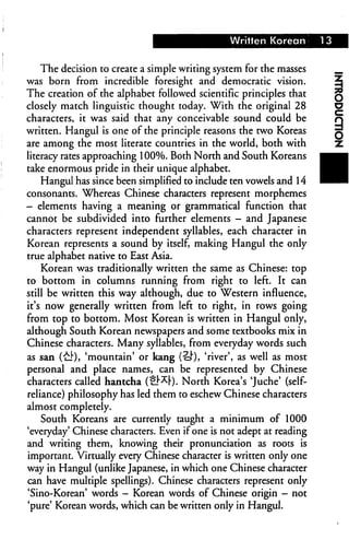 Written Korean
The decision to create a simple writing system for the masses
was born from incredible foresight and democratic vision.
The creation of the alphabet followed scientific principles that
closely match linguistic thought today. With the original 28
characters, it was said that any conceivable sound could be
written. Hangul is one of the principle reasons the two Koreas
are among the most literate countries in the world, both with
literacy rates approaching 100%. Both North and South Koreans
take enormous pride in their unique alphabet.
Hangul has since been simplified to include ten vowels and 14
consonants. Whereas Chinese characters represent morphemes
- elements having a meaning or grammatical function that
cannot be subdivided into further elements - and Japanese
characters represent independent syllables, each character in
Korean represents a sound by itself, making Hangul the only
true alphabet native to East Asia.
Korean was traditionally written the same as Chinese: top
to bottom in columns running from right to left. It can
still be written this way although, due to Western influence,
it's now generally written from left to right, in rows going
from top to bottom. Most Korean is written in Hangul only,
although South Korean newspapers and some textbooks mix in
Chinese characters. Many syllables, from everyday words such
as san (uJ")> 'mountain' or kang (S"), 'river', as well as most
personal and place names, can be represented by Chinese
characters called hantcha (1_^F). North Korea's 'Juche' (self-
reliance) philosophy has led them to eschew Chinese characters
almost completely.
South Koreans are currently taught a minimum of 1000
'everyday' Chinese characters. Even if one is not adept at reading
and writing them, knowing their pronunciation as roots is
important. Virtually every Chinese character is written only one
way in Hangul (unlike Japanese, in which one Chinese character
can have multiple spellings). Chinese characters represent only
'Sino-Korean' words - Korean words of Chinese origin - not
'pure' Korean words, which can be written only in Hangul.
 