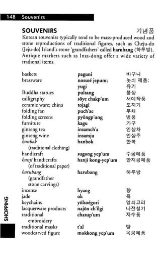 148 Souvenirs
SOUVENIRS
Korean souvenirs typically tend to be mass-produced wood and
stone reproductions of traditional figures, such as Cheju-do
(Jeju-do) Island's stone 'grandfathers' called harubang (o|-¥- eft.
Antique markets such as Insa-dong offer a wide variety of
tradional items.
baskets
brassware
Buddha statues
calligraphy
ceramic ware; china
folding fan
folding screens
furniture
ginseng tea
ginseng wine
hanbok
(traditional clothing)
handicraft
hanji handicrafts
(of traditional paper)
harubang
(grandfather
stone carvings)
incense
jade
keychains
lacquerware products
traditional
embroidery
traditional masks
woodcarved figure
paguni
nossoe jepum;
yugi
pulsang
soye chakp'um
tojagi
puch'ae
pyongp'ung
kagu
insamch'a
insamju
hanbok
sugong yep'um
hanji kong-yep'um
harubang
hyang
ok
yolsoegori
najon ch'ilgi
chasup'um
t'al
mokkong yep'um
^
 