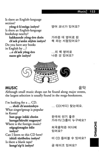 Is there an English-language
yong-6 k'onoga issoyo?
Is there an English-language
bookshop nearby?
kakkaunde yong-oro doe'n
ch'aek p'anun sojom issoyo?
Do you have any books
in English by...?
...e ch'aek yong-oro
naon-got issoyo?
.a|
MUSIC
Although small music shops can be found along major streets,
the largest selection is usually found in the mega-bookstores.
I'm looking for a ... CD.
... shidi ch'anniindeyo
What singer/group is popular
in Korea?
han-guge inkki choun
kasuga/kurubi nugueyo?
Where is the foreign music?
oegugumagun odie
issoyo?
Can I listen to this CD here?
ishidi turobolsu issoyo?
Is there a blank tape?
kongt'eip'u issoyo?
0|
E||O|H
 