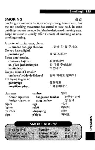 Smoking 155
SMOKING
Smoking is a common habit, especially among Korean men, but
the anti-smoking movement has started to take hold. In some
buildings smokers are now banished to designated smoking areas.
Large restaurants usually offer a choice of smoking or non
smoking seating.
A packet of... cigarettes, please.
... tambae han-gap chuseyo ... o^H £!" tJ" ^*HS..
Do you have a light?
purissuseyo?
Please don't smoke.
choe'song hajiman
an-p'iwo jushossumyon
hanundeyo
Do you mind if I smoke?
tambae p'iwodo doelkkayo?
I'm trying to give up.
gunuryogo
noryokjung-ieyo
cigarettes
Korean cigarettes
foreign cigarettes
cigars
lighter
matches
pipe
tambae
hanguksan tambae
yang tambae
siga
rait'6
songnyang
p'aip'ii
iM
nr0|H
 