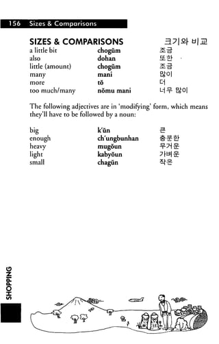 156 Sizes & Comparisons
SIZES & COMPARISONS
a little bit
also
little (amount)
many
more
too much/many
chogum
dohan
chogum
mani
to
nomu mani
The following adjectives are in 'modifying' form, which means
they'll have to be followed by a noun:
big
enough
heavy
light
small
k'un
ch'ungbunhan
mugoun
kabyoun
chagun
 
