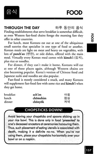 FOOD
THROUGH THE DAY §M
Finding establishments that serve breakfast is somewhat difficult,
as even Western fast-food chains forego the morning fare they
offer in other countries.
For lunch, most Koreans eat out at one of the ubiquitous
small eateries that specialise in one type of food or another.
Korean meals are light on meat and heavy on vegetables, with
lots of panch'an (£]"£}), or side dishes, offered with the main
meal. Virtually every Korean meal comes with kimch'i (i=J *|),
plus rice or noodles.
For dinner, if they can't make it home, Koreans will eat
at one of these places again, although Western chains are
also becoming popular. Korea's version of Chinese food and
Japanese sushi and noodles are also popular.
Fast-food is mostly considered a snack, and many Koreans
will supplement fast-food fare with some rice and kimch'i when
they get home.
breakfast
lunch
dinner
ach'im
chomshim
chonyok
3
CHOPSTICKS DOWN!
Avoid leaving your chopsticks and spoons sticking up in
your rice bowl. This is done only in food 'presented' to
one's deceased ancestors at ceremonies honouring them.
Thus, such placement ofeating utensils is associated with
death, making it a definite no-no. When you're not
using them, place your chopsticks horizontally over your
bowl or on a napkin.
V J
 