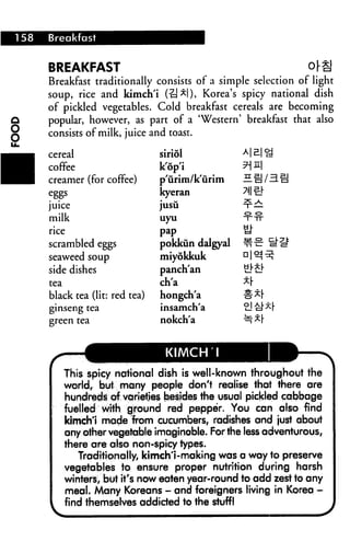 158 Breakfast
BREAKFAST oj-g
Breakfast traditionally consists of a simple selection of light
soup, rice and kimch'i (-a*l), Korea's spicy national dish
of pickled vegetables. Cold breakfast cereals are becoming
popular, however, as part of a 'Western' breakfast that also
consists of milk, juice and toast.
cereal
coffee
creamer (for coffee)
juice
milk
rice
scrambled eggs
seaweed soup
side dishes
tea
black tea (lit: red tea)
ginseng tea
green tea
P3EHT
siriol
k'op'i
p'urim/k'urim
kyeran
jusu
uyu
pap
pokkun dalgyaJ
miyokkuk
panch'an
ch'a
hongch'a
insamch'a
nokch'a
KIMCH 1
This spicy national dish is well-known throughout the
world> but many people don't realise that there are
hundreds of varieties besides the usual pickled cabbage
fuelled with ground red pepper. You can also find
kimchi made from cucumbers, radishes and just about
any other vegetable imaginable. For the less adventurous,
there are also non-spicy types.
Traditionally, kimch'l-making was a way to preserve
vegetables to ensure proper nutrition during harsh
winters, but it's now eaten year-round to add zest to any
meal. Many Koreans - and foreigners living in Korea -
find themselves addicted to the stuff!
 