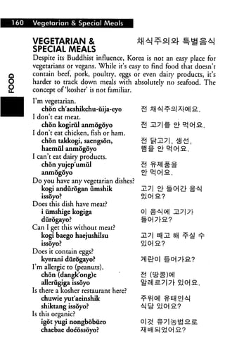 160 Vegetarian & Special Meals
VEGETARIAN & *H ±| ^a| 2.[ Sr>£ #aj
SPECIAL MEALS
Despite its Buddhist influence, Korea is not an easy place for
vegetarians or vegans. While it's easy to find food that doesn't
q contain beef, pork, poultry, eggs or even dairy products, it's
O harder to track down meals with absolutely no seafood. The
2 concept of 'kosher' is not familiar.
I'm vegetarian.
chon ch'aeshikchu-iiija-eyo
I don't eat meat.
chon kogirul anmogoyo
I don't eat chicken, fish or ham.
chon takkogi, saengson,
haemul anmogoyo
I can't eat dairy products.
chon yujep'umul
anmogoyo
Do you have any vegetarian dishes?
kogi andurogan umshik
Does this dish have meat?
i umshige kogiga 01
durogayo? ~~
Can I get this without meat?
kogi baego haejushilsu
issoyo?
Does it contain eggs?
kyerani durogayo?
I'm allergic to (peanuts).
chon (dangk'ong)e S
alleriigiga issoyo 9^
Is there a kosher restaurant here?
chuwie yut'aeinshik
shiktang issoyo?
Is this organic?
igot yugi nongbobiiro
chaebae doeossoyo?
 