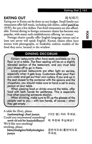 Eating Out 161
EATING OUT ^1^1^I
Eating out in Korea can be done on any budget. Small family-run
restaurants offer full meals, including side dishes, called panch'an
(£}£]•), for just a few dollars. Fast-food restaurants are also afford
able. Formal dining in foreign restaurant chains has become very
popular, with many such establishments offering 'set menus'.
Foreign chains usually offer English-language menus and at
least one server will speak English. Korean chains often have
menus with photographs, or freakishly realistic models of the
food they serve, located in the window.
DINING DECORUM
Korean restaurants often have seats available on the
floor or at a table. The floor seating will be on a slightly
elevated section of the restaurant, and you must take
your shoes off to go in there.
Lower-priced restaurants are often light on service,
especially when it gets busy. Customers often pour their
own water and get out their own cutlery. If you end up in
the seat closest to the container with the spoons and the
chopsticks, you should make sure to hand a set to every
person at your table.
When passing food or drinks around the table, offer
food with both hands for politeness. This is especially
true When pouring someone alcohol.
When drinking, mtike sure to fill up the glasses of the
people next 1a you - with two hands, of course - when
ihey get empty. j
A table for (five), please.
(tasonmyong) chari juseyo
Could you recommend something?
mwo ch'uch'on haejushillaeyo?
We'd like non-smoking/
smoking, please.
kumydnsoguro/hubyonsoguro
juseyo
 