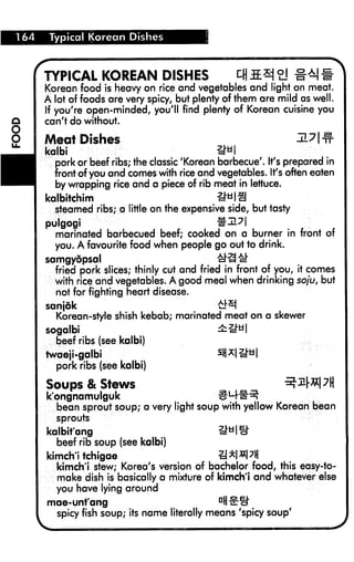 164 Typical Korean Dishes
TYPICAL KOREAN DISHES cfl&* °] %M#
Korean food is heavy on rice and vegetables and light on meat.
A lot of foods are very spicy, but plenty of them are mild as well.
If you're open-minded, you'll find plenty of Korean cuisine you
can't do without.
Meat Dishes
kalbi IN I
pork or beef ribs; the classic 'Korean barbecue'. It's prepared in
front of you and comes with rice and vegetables. It's often eaten
by wrapping rice and a piece of rib meat in lettuce.
kalbitchim U*IS
steamed ribs; a little on the expensive side, but tasty
pulgogi %eJL7
marinated barbecued beef; cooked on a burner in front of
you. A favourite food when people go out to drink.
samgyopsal £^ #
fried pork slices; thinly cut and fried in front of you, it comes
with rice and vegetables. A good meal when drinking soju, but
not for fighting heart disease.
sanjdk #3
Korean-style shish kebab; marinated meat on a skewer
sogalbi ±&*
beef ribs (see kalbi)
twaeji-galbi SWIM
pork ribs (see kalbi)
Soups & Stews
k'ongnamulguk H
bean sprout soup; a very light soup with yellow Korean bean
sprouts
kalbit'ang
beef rib soup (see kalbi)
kimch'i tchigae [
kimch'i stew; Korea's version of bachelor food, this easy-to-
make dish is basically a mixture of kimch'i and whatever else
you have lying around
mae-unt'ang dHtt^
spicy fish soup; its name literally means 'spicy soup'
 