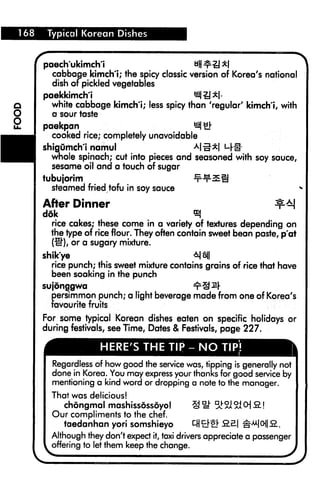 Typical Korean Dishes
paechukimch'i Hf£ll
cabbage kimch't; the spicy classic version of Korea's national
dish of pickled vegetables
paekkimch'i BI|iJ*|.
white cabbage kimch'i; less spicy than 'regular' kimch'i, with
a sour taste
paekpan 1
cooked rice; completely unavoidable
shigOmch'i namul al rl
whole spinach; cut into pieces and seasoned with soy sauce,
sesame oii and a touch of sugar
tubujorim -x"^3E§
steamed fried tofu in soy sauce *
After Dinner ^M
d6k <*
rice cakes; these come in a variety of textures depending on
the type of rice flour. They often contain sweet bean paste, p'at
(^"), or a sugary mixture.
shik'ye 4|8||
rice punch; this sweet mixture contains grains of rice that have
been soaking in the punch
sujdnggwa ^S^r
persimmon punch; a light beverage made from one of Korea's
favourite fruits
For some typical Korean dishes eaten on specific holidays or
during festivals, see Time, Dates & Festivals, page 227.
HERE'S THE TIP-NO TIP!
Regardless of how good the service was, tipping is generally not
done in Korea. You may express your thanks for good service by
mentioning a kind word or dropping a note to the manager.
That was delicious!
chongmal mashissdssdyo! § ^ 5£2I 51 O 2. 
Our compliments to the chef.
taedanhan yori somshieyo Q&& S£ £"o2..
Although they don't expect it, taxi drivers appreciate a passenger
offering to let them keep the change.
 