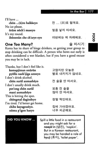 In the Bar 177
I'll have ...
chon ...(u)ro halkkeyo
No ice please.
oriim noch'i maseyo
It's my round.
ibonenun che ch'arye-eyo
One Too Many? #
Korea has its share of binge drinkers, so getting your group to
stop drinking can be difficult. A person who bows out early is
often considered a wet blanket, but if you have a good excuse
you may be in luck.
Thanks, but I don't feel like it.
komapjiman onurun
pyollo naek'ijiga anneyo
I don't drink alcohol.
chon surul anmashoyo
I don't usually drink much.
pot'ong chon surul
mani anmashoyo
This is hitting the spot.
chongmal dagindeyo
I'm tired. I'd better get home.
chibe kayagessoyo.
nomu p'igon haeyo
DID YOU KNOW . Spill a little food in a restaurant
and you might ask for a
naepk'in (tl^]), 'napkin'.
But in a Korean restaurant,
you may be handed a role of
hyuji (tt1*!), 'toilet paper'.
 