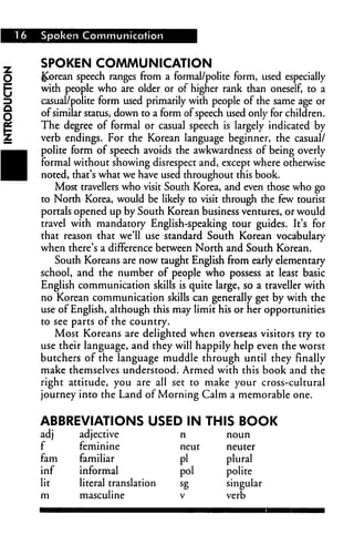 16 Spoken Communication
SPOKEN COMMUNICATION
Korean speech ranges from a formal/polite form, used especially
with people who are older or of higher rank than oneself, to a
casual/polite form used primarily with people of the same age or
of similar status, down to a form of speech used only for children.
The degree of formal or casual speech is largely indicated by
verb endings. For the Korean language beginner, the casual/
polite form of speech avoids the awkwardness of being overly
formal without showing disrespect and, except where otherwise
noted, that's what we have used throughout this book.
Most travellers who visit South Korea, and even those who go
to North Korea, would be likely to visit through the few tourist
portals opened up by South Korean business ventures, or would
travel with mandatory English-speaking tour guides. It's for
that reason that we'll use standard South Korean vocabulary
when there's a difference between North and South Korean.
South Koreans are now taught English from early elementary
school, and the number of people who possess at least basic
English communication skills is quite large, so a traveller with
no Korean communication skills can generally get by with the
use of English, although this may limit his or her opportunities
to see parts of the country.
Most Koreans are delighted when overseas visitors try to
use their language, and they will happily help even the worst
butchers of the language muddle through until they finally
make themselves understood. Armed with this book and the
right attitude, you are all set to make your cross-cultural
journey into the Land of Morning Calm a memorable one.
ABBREVIATIONS USED IN THIS BOOK
adj
f
fam
inf
lit
m
adjective
feminine
familiar
informal
literal translation
masculine
n
neut
pi
pol
sg
V
noun
neuter
plural
polite
singular
verb
 