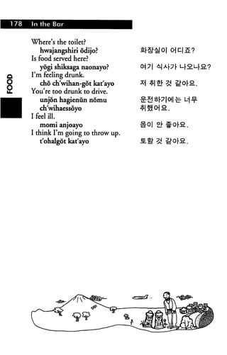 178 In the Bar
Where's the toilet?
hwajangshiri odijo?
Is food served here?
yogi shiksaga naonayo?
I'm feeling drunk.
cho ch'wihan-got kat'ayo
You're too drunk to drive.
unjon hagienun nomu
ch'wihaessoyo
I feel ill.
momi anjoayo
I think I'm going to throw up.
t'ohalgot kat'ayo
 