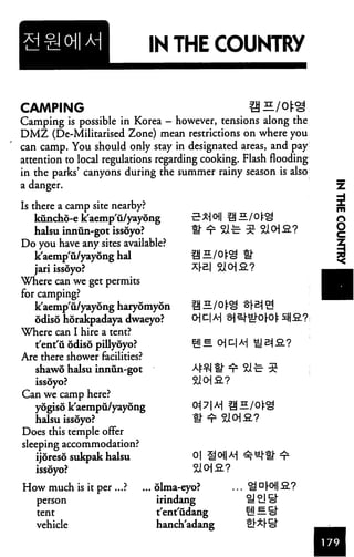 IN THE COUNTRY
5*1 oil ®E.
CAMPING
Camping is possible in Korea - however, tensions along the
DMZ (De-Militarised Zone) mean restrictions on where you
can camp. You should only stay in designated areas, and pay
attention to local regulations regarding cooking. Flash flooding
in the parks' canyons during the summer rainy season is also
a danger.
Is there a camp site nearby?
kuncho-e k'aemp'u/yayong
halsu innun-got issoyo?
Do you have any sites available?
k'aemp'u/yayong hal
jari issoyo?
Where can we get permits
for camping?
k'aemp'u/yayong haryomyon
odiso horakpadaya dwaeyo?
Where can I hire a tent?
t'ent'u odiso pillyoyo?
Are there shower facilities?
shawd halsu innun-got
issoyo?
Can we camp here?
yogiso k'aempu/yayong
halsu issoyo?
Does this temple offer
sleeping accommodation?
ijoreso sukpak halsu
issoyo?
oi son*!
How much is it per ...?
person
tent
vehicle
... olma-eyo?
irindang
t'ent'fidang
hanch'adang
. ^ D [° -2.?
H! B. S"
 