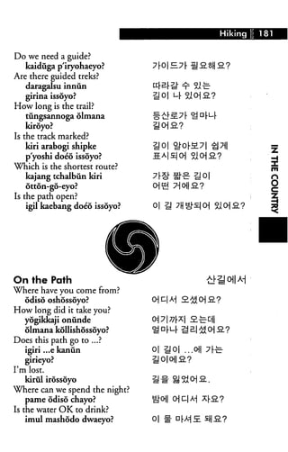 Do we need a guide?
kaiduga p'iryohaeyo?
Are there guided treks?
daragalsu inniin
girina issoyo?
How long is the trail?
tungsannoga olmana
kiroyo?
Is the track marked?
kiri arabogi shipke lj 0|
p'yoshi doeo issoyo?
Which is the shortest route?
kajang tchalbun kiri
6tton-go-eyo? Oi
Is the path open?
igil kaebang doeo issoyo? 01
On the Path
Where have you come from?
odiso oshossoyo?
How long did it take you?
yogikkaji onunde
olmana kollishossoyo?
Does this path go to ...?
igiri ...ekanun 0|
girieyo?
I'm lost.
kirul irossoyo
Where can we spend the night?
pame odiso chayo? ^
Is the water OK to drink?
imul mashodo dwaeyo? 01
 