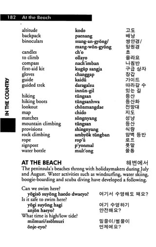 8
182 At the Beach
altitude
backpack
binoculars
candles
to climb
compass
first-aid kit
gloves
j guide
; guided trek
>
j hiking
i hiking boots
: lookout
j map
^_ matches
^m mountain climbing
m provisions
rock climbing
rope
signpost
water bottle
kodo
paenang
ssang-an-gyong/
mang-won-gyong
ch'o
ollayo
nach'imban
kugup sangia
changgap
kaidu
daragalsu
innun-gil
tungsan
tungsanhwa
chonmangdae
chido
songnyang
tungsan
shingnyang
ambyok tungban
rop'ii
p'yonmal
mult'ong
HE.
AT THE BEACH
The peninsula's beaches throng with holidaymakers during July
and August. Water activities such as windsurfing, water skiing,
boogie-boarding and scuba diving have developed a following.
Can we swim here?
yogiso suyong haedo dwaeyo?
Is it safe to swim here?
yogi suyong hagi
anjonhaeyo?
What time is high/low tide?
milmuri/ssolmuri
onje-eyo?
Oi 71 A-j ^ ^ §H j£ £}| S. ?
<*l 71
#01 /{g #01
 