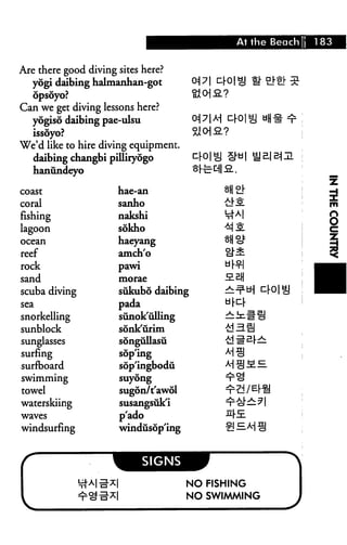 At the Beach 183
Are there good diving sites here?
yogi daibing halmanhan-got <*|7| ^0|^j fh °}°; z
opsoyo?
Can we get diving lessons here?
yogiso daibing pae-ulsu 0^ !71 A-| cl-Ol^j ti(j^" ^
issoyo? ~5a oi a?
We'd like to hire diving equipment.
daibing changbi pilliryogo ^lO 1 cl o*"u 1 ^ B.| H^ HI
hanundeyo
coast
coral
fishing
lagoon
ocean
reef
rock
sand
scuba diving
sea
snorkelling
sunblock
sunglasses
surfing
surfboard
swimming
towel
waterskiing
waves
windsurfing
f *J
hae-an oH °l-
sanho £!"S
nakshi M"A|
sokho ^S
haeyang ^H o^
amch'o cl"^-
pawi d°
morae S-Bfj
sukubo daibing ^i^tH cl"ol Q
pada dr^-*r
sunok'ulling ^^#H
sonk'urim -id Hi
songullasu -id i= ar—
soplng M c!
sopingbodu A-j^jME
suyong ^cl
sugon/t'awol t1^d / El"^
susangsuk'i ^"cJ"—^ 1
p'ado ^r-E.
windusdp'ing zl —Ai 9
signs J^^HIB
I NO FISHING
I NO SWIMMING
 