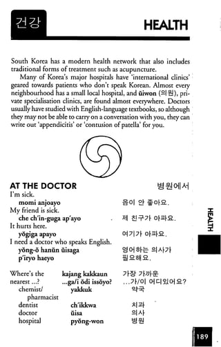 HEALTH
South Korea has a modern health network that also includes
traditional forms of treatment such as acupuncture.
Many of Korea's major hospitals have 'international clinics'
geared towards patients who don't speak Korean. Almost every
neighbourhood has a small local hospital, and iiiwon (—I £!), pri
vate specialisation clinics, are found almost everywhere. Doctors
usually have studied with English-language textbooks, so although
they may not be able to carry on a conversation with you, they can
write out 'appendicitis' or 'contusion of patella' for you.
AT THE DOCTOR
I'm sick.
momi anjoayo -ir 0| °}
My friend is sick.
che ch'in-guga ap'ayo
It hurts here.
yogiga apayo
I need a doctor who speaks English.
ydng-6 hanun uisaga
p'iryo haeyo
Where's the kajang kakkaun
nearest... ? .. .ga/i odi issoyo? ... 7 (•/ 01
chemist/ yakkuk
pharmacist
dentist ch'ikkwa
doctor iiisa
hospital pyong-won
 