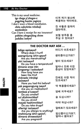 190 At the Doctor
This is my usual medicine.
ige chega p'yongso-e
pogyong hanun yagieyo
I don't want a blood transfusion.
ch5n suhyorun wonhaji
annundeyo
Can I have a receipt for my insurance?
pohom yongsujung chom
jushilsu issoyo?
THE DOCTOR AAAY ASK
odiga apuseyo?
Where does it hurt?
saengnijung ishin-gayo?
Are you menstruating?
yori issuseyo?
Do you have a temperature?
olmana orae iron
jungsang-i issossoyo?
How long have you
been like this?
chonedo ironjogi
issuseyo?
Have you had this before?
yak pogyongjung iseyo?
Are you on medication?
tambae p'iuseyo?
Do you smoke?
sul dushimnikka?
Do you drink?
mayak hashimnikka?
Do you take drugs?
allerugi issuseyo?
Are you allergic to anything?
imshinjung ishin-gayo?;
olmana dwaessoyo?
Are you pregnant?
 