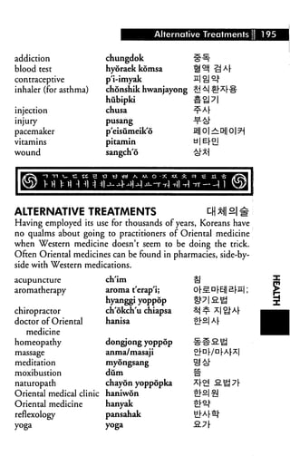 Alternative Treatments 195
addiction
blood test
contraceptive
inhaler (for asthma)
injection
injury
pacemaker
vitamins
wound
IWaKUJKBE
chungdok ff-^-
hyoraek komsa Hi^ -QM
p'i-imyak 2| £] ^
chonshik hwanjayong £! ^ #*rll
hubipki #^]7|
chusa nrA(-
pusang -x-fej-
p'eisiimeik'6 X£|| 01 ^ Dj| 01 ?-
pitamin d|E|-°j
sangch'6 ^x]
ALTERNATIVE TREATMENTS ^ M 9 #
Having employed its use for thousands of years, Koreans have
no qualms about going to practitioners of Oriental medicine
when Western medicine doesn't seem to be doing the trick.
Often Oriental medicines can be found in pharmacies, side-by-
side with Western medications.
acupuncture
aromatherapy
chiropractor
doctor of Oriental
medicine
homeopathy
massage
meditation
moxibustion
naturopath
Oriental medical clinic
Oriental medicine
reflexology
yoga
en lm
aroma t'erap'i;
hyanggi yoppop
ch'okch'u chiapsa
hanisa
dongjong yoppop
anma/masaji
myongsang
dum
chayon yoppopka
haniwon
hanyak
pansahak
yoga
 