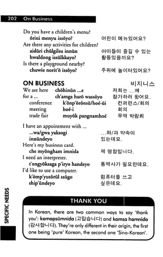 202 On Business
Do you have a children's menu?
orini menyu issdyo? O| sj 0| CH|
Are there any activities for children?
aiduri chulgilsu innun 0r0|#0|
hwaldong issulkkayo? #■§■
Is there a playground nearby?
chuwie norit'6 issoyo?
ON BUSINESS
We are here chohinun ...e
for a ... ch'amga haro wassoyo
conference k'onp'oronsu/hoe'-ui
meeting hoe'-i
trade fair muyok pangnamhoe'
I have an appointment with ...
...wa/gwa yaksogi ... 2
innundeyo Si £
Here's my business card.
che myongham imnida
I need an interpreter.
tongyoksagap'iryo handeyo
I'd like to use a computer.
k'omp'yutdrul ssugo
ship'undeyo
f %l CH 2. ?
~ ...Oil
SI SI
THANK YOU
In Korean, there are two common ways to say 'thank
you': komapsumnida (lil^J-^MCr) and kamsa hamnida
(?J"ArH"ul ^r). They're only different in their origin, the first
one being 'pure' Korean, the second one 'Sino-Korean'.
 