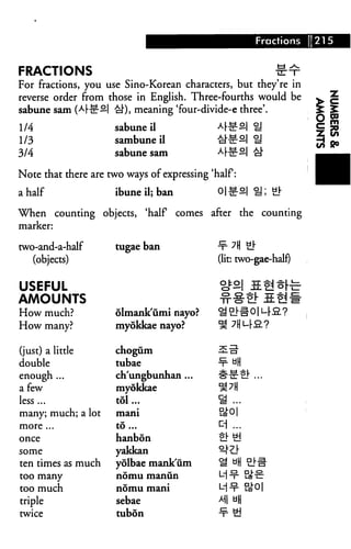 Fractions 1215
FRACTIONS f^r
For fractions, you use Sino-Korean characters, but they're in
reverse order from those in English. Three-fourths would be
sabune sam (Af-^-S| £]•), meaning 'four-divide-e three'.
1/4 sabune il A«-S| oj
1/3 sambuneil #£:2 H
3/4 sabune sam A^2| aj.
Note that there are two ways of expressing 'half:
a half ibune il; ban 01 £-S| H; #
When counting objects, 'half comes after the counting
marker:
two-and-a-half
(objects)
USEFUL
AMOUNTS
How much?
How many?
(just) a little
double
enough ...
a few
less ...
many; much; a lot
more ...
once
some
ten times as much
too many
too much
triple
twice
tugae ban
olmankumi nayo?
myokkae nayo?
chogum
tubae
ch'ungbunhan ...
myokkae
tol...
mani
to...
hanbon
yakkan
yolbae mank'um
nomu manun
nomu mani
sebae
tubon
•¥• ?H er
(lit: two-gae-half)
oto| 5Q§|..
■¥• UH
#-c-t!-...
■s...
5^01
^i ...
tj- yd
^ UH Sin-
M^- ate
M u||
 