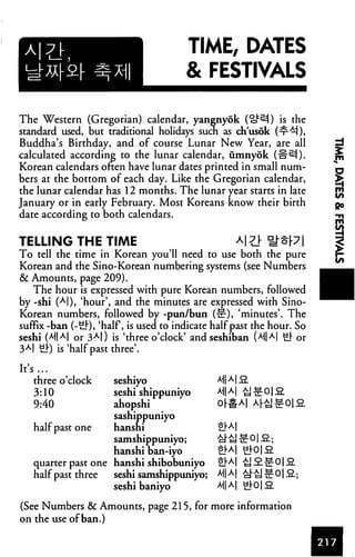 TIME, DATES
& FESTIVALS
The Western (Gregorian) calendar, yanenyok (o^) is the
standard used, but traditional holidays such as ch'usok (nr^),
Buddha's Birthday, and of course Lunar New Year, are all ^
calculated according to the lunar calendar, umnyok (H^N). jri
Korean calendars often have lunar dates printed in small num- "^
bers at the bottom of each day. Like the Gregorian calendar, >
the lunar calendar has 12 months. The lunar year starts in late jj{
January or in early February. Most Koreans know their birth go
date according to both calendars. -n
TELLING THE TIME a|t} nj^7| 3
To tell the time in Korean you'll need to use both the pure £■
Korean and the Sino-Korean numbering systems (see Numbers
& Amounts, page 209).
The hour is expressed with pure Korean numbers, followed
by -shi (A|), 'hour', and the minutes are expressed with Sino-
Korean numbers, followed by -pun/bun (-or), 'minutes'. The
suffix -ban (-ul), 'half, is used to indicate half past the hour. So
seshi (MM or 3AI) is 'three o'clock' and seshiban (>M|A| uj- Or
3AI ul) is'half past three'.
It's...
three o'clock seshiyo
3:10 seshi shippuniyo
9:40 ahopshi
sashippuniyo
half past one hansni 2lM
samshippuniyo; I^tj
hanshi ban-iyo £J"A|
quarter past one hanshi shibobuniyo ah*I
half past three seshi samshippuniyo; MM
seshi baniyo *1|A|
(See Numbers & Amounts, page 215, for more information
on the use of ban.)
 