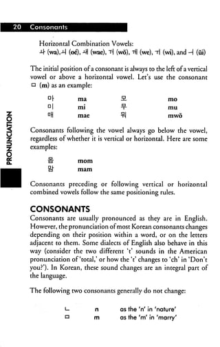 20 Consonants
Horizontal Combination Vowels:
-M- (wa),-M (oe), 41 (wae), T-j (wo), t|| (we), i (wi), and -H (fii)
The initial position ofa consonant is always to the left ofa vertical
vowel or above a horizontal vowel. Let's use the consonant
n (m) as an example:
nr ma -2- mo
Dl mi ■?■ mu
DH mae °-J mwo
Consonants following the vowel always go below the vowel,
regardless of whether it is vertical or horizontal. Here are some
examples:
fr mom
cJ" mam
Consonants preceding or following vertical or horizontal
combined vowels follow the same positioning rules.
CONSONANTS
Consonants are usually pronounced as they are in English.
However, the pronunciation ofmost Korean consonants changes
depending on their position within a word, or on the letters
adjacent to them. Some dialects of English also behave in this
way (consider the two different Y sounds in the American
pronunciation of'total,' or how the Y changes to 'ch' in 'Don't
you?'). In Korean, these sound changes are an integral part of
the language.
The following two consonants generally do not change:
L- n as the 'n' in 'nature'
o m as the 'm' in 'marry'
 