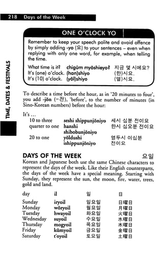 218 Days of the Week
ONE O'CLOCK YO
I
i
Remember to keep your speech polite and avoid offence
by simply adding -yo (fi) to your sentences - even when
replying with only one word, for example, when telling
the time.
*|o|| fi.?What time is it? chigum myoshieyo?
It's (one) o'clock, (han)shiyo
It's (10) o'clock, (yol)shiyo
To describe a time before the hour, as in '20 minutes to four',
you add -jon (-2), 'before', to the number of minutes (in
Sino-Korean numbers) before the hour:
It's...
10 to three seshi shippunjoniyo *i|A|
quarter to one hanshi ^A|
shibobunjoniyo
20 to one yoldushi
ishippunjoniyo
DAYS OF THE WEEK
Korean and Japanese both use the same Chinese characters to
represent the days of the week. Like their English counterparts,
the days of the week have a special meaning. Starting with
Sunday, they represent the sun, the moon, fire, water, trees,
gold and land.
day U U
Sunday iryoa
Monday woryoil
Tuesday hwayoa
Wednesday suyoil
Thursday mogyoil
Friday kumyoil
Saturday t'oyoa -S.&SJ ±BIB
B
BB
sma
 