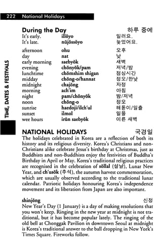 222 National Holidays
During the
It's early.
It's late.
afternoon
day
early morning
evening
lunchtime
midday
midnight
morning
night
noon
sunrise
sunset
wee hours
Day
illoyo
nujossoyo
ohu
nat
saebyok
chonyok/pam
chomshim shigan
chong-o/hannat
chajong
ach'im
pam/chonyok
chong-o
haedoji/ilch'ul
ilmol
irun saebyok
roll
NATIONAL HOLIDAYS ^Sfl
The holidays celebrated in Korea are a reflection of both its
history and its religious diversity. Korea's Christians and non-
Christians alike celebrate Jesus's birthday at Christmas, just as
Buddhists and non-Buddhists enjoy the festivities of Buddha's
Birthday in April or May. Korea's traditional religious practices
are recognised in the celebration of sollal (^y*), Lunar New
Year, and ch'usok (^^i), the autumn harvest commemoration,
which are usually observed according to the traditional lunar
calendar. Patriotic holidays honouring Korea's independence
movement and its liberation from Japan are also important.
shinjong £1 §
New Year's Day (1 January) is a day of making resolutions that
you won't keep. Ringing in the new year at midnight is not tra
ditional, but it has become popular lately. The ringing of the
old bell at Chonggak Pavilion in downtown Seoul at midnight
is Korea's traditional answer to the ball dropping in New York's
Times Square. Fireworks follow.
 