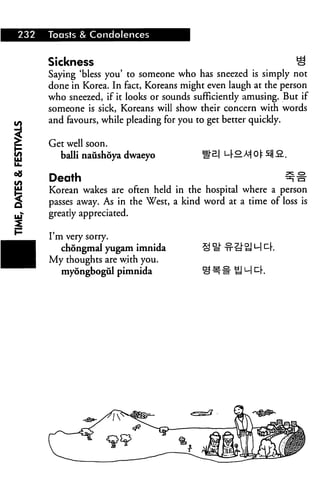 232 Toasts & Condolences
I
Sickness S
Saying 'bless you' to someone who has sneezed is simply not
done in Korea. In fact, Koreans might even laugh at the person
who sneezed, if it looks or sounds sufficiendy amusing. But if
someone is sick, Koreans will show their concern with words
and favours, while pleading for you to get better quickly.
Get well soon.
balli naushoya dwaeyo °Mot s$la..
Death ^#
Korean wakes are often held in the hospital where a person
passes away. As in the West, a kind word at a time of loss is
greatly appreciated.
I'm very sorry.
chongmal yugam imnida
My thoughts are with you.
myongbogiil pimnida
 