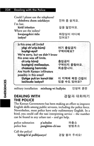 234 Dealing with the Police
Could I please use the telephone?
chonhwa chom ssurkkeyo
I'm lost.
kiriil irossoyo
Where are the toilets?
hwajangshiri odie
issoyo?
Is this area off limits?
yogi ch'urip-kumji
kuyogi-eyo?
We're sorry, but we didn't know
this area was off limits.
ch'urip kumji
kuyoginji mollassoyo.
choesong hamnida
Are North Korean infiltrators
possibly in this area?
ijiyoge puk'an kanch'dbi 0|
issulsudo issdyo?
military installation minbang-wi hullyon
DEALING WITH Sif
THE POLICE
The Korean Government has been making an effort to improve
English skills among public servants, including the police force.
Nevertheless, most police have only rudimentary English. In a
bind, you could call the taxi interpreting service - the number
can be found in any urban taxi - and get help.
police substation pachulso S|-#^
police box pangbom-ch'oso cf^ 3E.:£:
Call the police!
kyongch'al pullojuseyo! H^ lie1
 