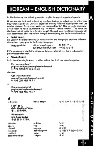 KOREAN - ENGLISH DICTIONARY
In this dictionary, the following notation applies in regard to parts of speech:
Nouns are not indicated unless they can be mistaken for adjectives, in which case
they're followed by (n). Likewise, adjectives are only followed by (adj) when their use
can be mistaken for a noun. Verbs are preceded by 'to'. This serves to distinguish
a verb from its noun counterpart, eg, 'to answer' versus 'answer'. The verbs are
displayed in their polite form (ending in -yo). The verb stem (see Grammar page 38)
is in parentheses after the verb in Hangul (Korean) only, not in the transliterations.
• bullet points
are used in the dictionary only (in transliteration and Hangul) to separate different
alternatives (synonyms) in the foreign language:
baggage claim chim channun-got • S 5^ 5 •
suhamul channun-got =rsrs" 5;-c- 5
If it's necessary to clarify the difference between alternatives, this is indicated in
parentheses after each.
/ forward slash
indicates when single words on either side of the slash are interchangeable:
Can we camp here?
yogiso k'aemp'O/yaydng haedo dwaeyo?
1N gHMg fjs sna?
denotes:
Can we camp here?
yogiso k'aemp'u haedo dwaeyo?
Can we camp here?
yogiso yayong haedo dwaeyo?
*M tg |j££ll£?
A
to be able
I can't do it.
chon kugot mot'aeyo
3 # %n
halsu issdyo
We can do it.
urin halsu issdyo
abortion
above
abroad
to accept
accident
accommodation
nakt'ae
wie
oeguge
padadurydyo
sago
sukpak
SI ofl
 