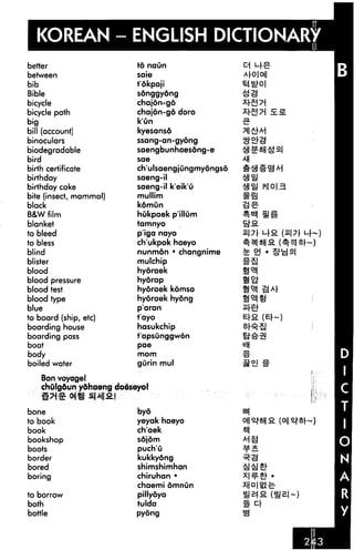 KOREAN - ENGLISH DICTIONARY
better
between
bib
Bible
bicycle
bicycle path
big
bill (account]
binoculars
biodegradable
bird
birth certificate
birthday
birthday cake
bite (insect, mammal)
black
B&W film
blanket
to bleed
to bless
blind
blister
blood
blood pressure
blood test
blood type
blue
to board (ship, etc)
boarding house
boarding pass
boat
body
boiled water
Bon voyagel
td naun
saie
tokpaji
songgyong
chajdn-gd
chajon-g6 doro
k'un
kyesansd
ssang-an-gyong
saengbunhaes6ng-e
sae
ch'ulsaengjungmyongso
saeng-il
saeng-il k'eik'u
mullim
kdmun
hukpaek p'illum
tamnyo
p'iga nayo
ch'ukpok haeyo
nunmon • changnime
mulchip
hyoraek
hydrap
hyoraek komsa
hyoraek hyong
pa ran
t'ayo
hasukchip
t'apsunggwon
pae
mom
gurin mul
chOlg&un ydhaeng doesayo!
174S" 04« £|A||2I
bone
to book
book
bookshop
boots
border
bored
boring
to borrow
both
bottle
byo
yeyak haeyo
ch'aek
sdjom
puch'u
kukkydng
shimshimhan
chiruhan •
chaemi omnun
pillyoyo
tulda
pyong
Ar0|0||
ill-BJ-
 