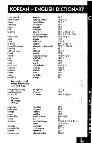 KOREAN - ENGLISH DICTIONARY
class (social)
class system
clean
cleaning
client
cliff
to climb
cloakroom
clock
close
to close
closed (business)
clothing
clothing store
cloud
cloudy
clutch
coast
coat
cockroach
cocktail
codeine
coffee
coins
cold (flu)
I've caught a cold.
kamgi kdllyossdyo
cold (temperature)
cold (weather)
to be cold
It's cold.
ch'uwoyo
cold water
colleague
college
colour
colour film
comb
fo come
comedy
comfortable
comics
communion
kyegup
kyegup chedo
gaekkut'an
chongso
kogaek
cholbyok
ollayo •
tungsan haeyo
oet'u bogwanso
shigye
kakkaun
tadayo
yong-dp anhamnida
ot
okkage
kurum
kurumi manOn
k'ulloch'i
haean
k'ot'O
pak'wibolle
k'akt'eil
k'odein
kop'i
tongjon
kamgi
ch'agaun
ch'u-un
ch'uwoyo
naengsu
tongnyo
taehak
saekkal
k olio p ilium
pit
toch'ak haeyo •
wayo
k'omedi
p'yonanhan
manhwa
yongsongch'e
3.B
 