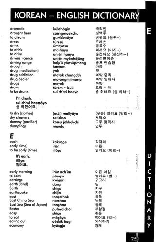 KOREAN
dramatic
draught beer
to dream
dress
drink
to drink
to drive
drivers licence
driving range
drought
drug (medication)
drug addiction
drug dealer
drugs
drum
to be drunk
I'm drunk.
sul ch'wi haessdyo
to dry (clothes)
dry cleaners
dummy (pacifier)
dumplings
E
each
early (time)
to be early (time)
It's early.
illdyo
early morning
to earn
earrings
earth (land)
Earth
earthquake
east
East China Sea
East Sea (Sea of Japan)
Easter
easy
to eat
eating out
economy
- ENGLISI
kukchogin
saengmaekchu
gumkkwdyo
turesu
Omnyosu
mashoyo
unjon haeyo
unjon myonhojung
kolp'u yonsupchang
kamum
yak
mayak chungdok
mayangmilmaeja
mayak
turdm • buk
sul ch'wi haeyo
(osGl) mallyoyo
set'akso
komu jdkkokchi
mandu
kakkage
irun
illdyo
irun ach'im
poroyo
kwigori
dang
chigu
chijin
tongtchok
namhae
tonghae
puhwalchol
shiun
mogoyo
oeshik hagi
kydngje
Hg • ^
 