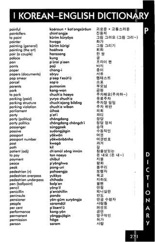 I KOREAN-ENGLISH DICTIONARY
painful
painkillers
to paint
painter
painting (general)
painting (the art)
pair (a couple)
palace
pan
pants
paper
papers (documents)
pap smear
parcel
parents
park
to park
parking (paid)
parking structure
parking violation
parliament
party
party (politics)
party politics
passenger
passive
passport
passport number
past
path
patient (adj)
to pay
payment
peace
peak
pedestrian (n)
pedestrian overpass
pedestrian underpass
pen (ballpoint)
pencil
penicillin
peninsula
pensioner
people
per cent
performance
permanent
permission
person
koeroun • kot'ongsuroun
chint'ongje
kurim kuryoyo
hwaga
kurim kurigi
hoehwa
hanssang
kung
p'urai p'aen
paji
chong-i
soryu
p'aep t'esut'u
sop'o
pumonim
kong-won
chuch'a haeyo
yuryo chuch'a
chuch'ajang bilding
chuch'a wiban
uihoe
p'at'i
chongdang
chongdang chongch'i
sunggaek
sudongjogin
yokwon
yokwonb6nho
kwago
kil
ch'amul song innun
ton naeyo
chibul
p'yonghwa
pong-uri
pohaengja
yukkyo
chihado
bolp'en
yonp'il
p'enishillin
pando
yon-gum surydngja
saramdul
posent'u
kong-yon
yonggujogin
hoga
saram
(ziBj
ti[X
SI SI
mNt!a
 