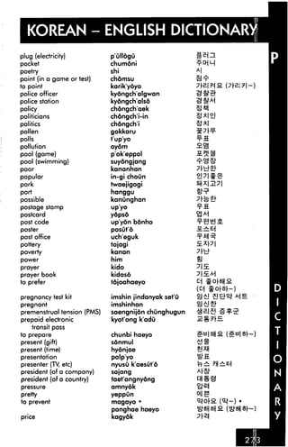 KOREAN - ENGLISH DICTIONARY
plug (electricity)
pocket
poetry
point (in a game or test)
to point
police officer
police station
policy
politicians
politics
pollen
polls
pollution
pool (game)
pool (swimming)
poor
popular
pork
port
possible
postage stamp
postcard
post code
poster
post office
pottery
poverty
power
prayer
prayer book
to prefer
pregnancy test kit
pregnant
premenstrual tension (PMS)
prepaid electronic
transit pass
to prepare
present (gift)
present (time)
presentation
presenter (TV, etc)
president (of a company)
president (of a country)
pressure
pretty
to prevent
price
p'ullogu
chumoni
shi
chomsu
karik'yoyo
kydngch'algwan
kyongch'alsd
chdngch'aek
chdngch'i-in
chongch'i
gokkaru
t'up'yo
oyom
pokeppol
suyongjang
kananhan
in-gi choun
twaejigogi
hanggu
kanunghan
up'yo
ydpsd
up'yon bdnho
posut'6
uch'eguk
tojagi
kanan
him
kido
kidoso
tdjoahaeyo
imshin jindanyak set'u
imshinhan
saengnijon chunghugun
kyot'ong k'adu
chunbi haeyo
sonmul
hydnjae
palp'yo
nyusu k'aesut'6
sajang
taet'ongnyong
amnyok
yeppun
magayo •
panghae haeyo
kagyok
&=?■
(D
 