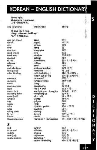 KOREAN - ENGLISH DICTIONARY
You're right.
kurdnneyo •
ring (of phone)
I'll give you a
manneyo
4I&.
chonhwabel
i ring.
chego chdnhwa halidceyo
xi7 SSr#7il"a.
ring (on finger)
rip-off
risk
river
riverside
road (main)
road map
roasted
to rob
robbery
rock
rock climbing
rock group
roller bidding
romance
romantic
room
room number
rope
round (adj)
roundtrip ticket
route (trail)
rubbish
rug
rugby
ruins
rules
ruling party
to run
Russia
Russian (person)
S
sad
to be sad
saddle
safe (adj)
safety binding
panji
pagaji
wihdm
kang
kangbyon
toro
torojido
pokkun
humchoyo
choldo
pawi
ambyok tungban
rokkurup
rolld bulleiding •
innain suk'eit'ing
romaensO
romaent'ikhan
pang
pangbonho
rop'u • chul
wonhyong-e • tunggun
wangbokp'yo
kil • rut'O
ssuregi
galgae
rokpi
p'yehd • yett'6
kyuch'ik
yodang
dwidyo
roshia
roshia-in • roshiasaram
sulp'un
sulpoyo
anjang
anjonhan
bainding •
seip'ut'i bainding
5EM
 