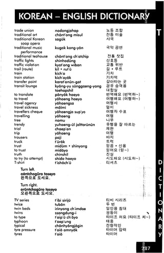 KOREAN - ENGLISH DICTIONARY
trade union
traditional art
traditional Korean
soap opera
traditional music
performance
traditional teahouse
traffic lights
traffic violation
trail (route)
train
train station
transfer point
transit lounge
to translate
to travel
travel agency
travel sickness
travellers cheque
travelling
tree
trendy
trial
trip
trousers
truck
trust
to trust
truth
to try (to attempt)
T-shirt
nodongjohap
chont'ong misul
saguk
kugak kong-yon
AR
chont'ong ch'atchip
shinhodung
kyot'ong wiban
kil • rut'u
kich'a
kich'aydk
karat'anun-got
kyong-yu sunggaeng-yong
taehapshil
ponyok haeyo
yohaeng haeyo
yohaengsa
molmi
yohaengja sup'yo
yohaeng oj ig
namu ur^-
yuhaeng-ul jalttarunOn ^t^
chaep'an *H £h
yohaeng 01 gj
paji "r^l
t'urok ^i^
midum • shinyong
midoyo
chinshil
shido haeyo
t'ishoch'O
Turn left.
oentchoguro toseyo
Turn right.
oruntchoguro toseyo
^"TossAiia.
TV series
twice
twin beds
twins
to type
typhoon
typical
tyre pressure
tyres
t'ibi siriju
tubon
irinyong ch'imdae
ssangdung-i
t'aip'u choyo
t'aep'ung
chdnhydngjogin
t'aio amnyok
faio
E|b| A|£|S
E|-0|n.
 