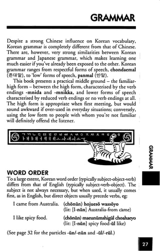 GRAMMAR
Despite a strong Chinese influence on Korean vocabulary,
Korean grammar is completely different from that of Chinese.
There are, however, very strong similarities between Korean
grammar and Japanese grammar, which makes learning one
much easier ifyou've already been exposed to the other. Korean
grammar ranges from respectful forms of speech, chondaemal
(Sell §0, to 'low' forms of speech, panmal (Hr^).
This book presents a practical middle ground - the familiar-
high form — between the high form, characterised by the verb
endings -mnida and -mnikka, and lower forms of speech
characterised by reduced verb endings or no verb endings at all.
The high form is appropriate when first meeting, but would
sound awkward if over-used in everyday situations; conversely,
using the low form to people with whom you're not familiar
will definitely offend the listener.
WORD ORDER
To a large extent, Korean word order (typically subject-object-verb)
differs from that of English (typically subject-verb-object). The
subject is not always necessary, but when used, it usually comes
first, as in English, but direct objects usually precede verbs, eg:
I came from Australia, (chonun) hojueso wassoyo
(lit: [I-nun] Australia-from came)
I like spicy food. (chonun) maeunumshigul choahaeyo
(lit: [I-nun] spicy food-ul like)
(See page 32 for the particles -un/-niin and -ul/-rul.)
CD
 