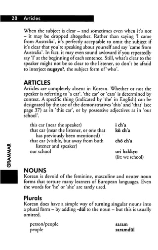 When the subject is clear — and sometimes even when it's nor
— it may be dropped altogether. Rather than saying 'I came
from Australia', it's perfectly acceptable to omit the subject if
it's clear that you're speaking about yourself and say 'came from
Australia'. In fact, it may even sound awkward if you repeatedly
say T at the beginning of each sentence. Still, what's clear to the
speaker might not be so clear to the listener, so don't be afraid
to interject nugayo?, the subject form of'who'.
ARTICLES
Articles are completely absent in Korean. Whether or not the
speaker is referring to 'a car', 'the car' or 'cars' is determined by
context. A specific thine (indicated by 'the' in English) can be
designated by the use or the demonstratives 'this' and 'that' (see
page 37) as in 'this car', or by possessive adjectives as in 'our
school'.
this car (near the speaker)
that car (near the listener, or one that
has previously been mentioned)
that car (visible, but away from both
listener and speaker)
our school
i ch'a
kiich'a
cho ch'a
uri hakkyo
(lit: we school)
NOUNS
Korean is devoid of the feminine, masculine and neuter noun
forms that torture many learners of European languages. Even
the words for 'he' or 'she' are rarely used.
Plurals
Korean does have a simple way of turning singular nouns into
a plural form — by adding -diil to the noun - but this is usually
omitted.
person/people
people
saram
saramdul
 