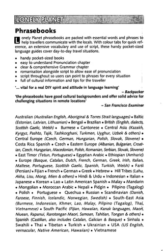 Phrasebooks
Bonely Planet phrasebooks are packed with essential words and phrases to
help travellers communicate with the locals. With colour tabs for quick ref
erence, an extensive vocabulary and use of script, these handy pocket-sized
language guides cover day-to-day travel situations.
handy pocket-sized books
easy to understand Pronunciation chapter
clear & comprehensive Grammar chapter
romanisation alongside script to allow ease of pronunciation
script throughout so users can point to phrases for every situation
full of cultural information and tips for the traveller
'... vital for a real DIY spirit and attitude in language learning'
- Backpacker
'the phrasebooks have good cultural backgrounders and offer solid advice for
challenging situations in remote locations'
- San Francisco Examiner
Australian (Australian English, Aboriginal & Torres Strait languages) • Baltip
(Estonian, Latvian, Lithuanian) • Bengali • Brazilian • British (English, dialects,
Scottish Gaelic, Welsh) • Burmese • Cantonese • Central Asia (Kazakh,
Kyrgyz, Pashto, Tajik, Tashkorghani, Turkmen, Uyghur, Uzbek & others) »
Central Europe (Czech, German, Hungarian, Polish, Slovak, Slovene) •
Costa Rica Spanish • Czech • Eastern Europe (Albanian, Bulgarian, Croat
ian, Czech, Hungarian, Macedonian, Polish, Romanian, Serbian, Slovak, Slovene)
• East Timor (Tetun, Portuguese) • Egyptian Arabic • Ethiopian (Amharic)
• Europe (Basque, Catalan, Dutch, French, German, Greek, Irish, Italian,
Maltese, Portuguese, Scottish Gaelic, Spanish, Turkish, Welsh) • Farsi
(Persian,) • Fijian • French • German • Greek • Hebrew • Hill Tribes (Lahu,
Akha, Lisu, Mong, Mien & others) • Hindi & Urdu • Indonesian • Italian ©
Japanese • Korean • Lao • Latin American Spanish • Malay • Mandarin
• Mongolian • Moroccan Arabic • Nepali • Pidgin • Pilipino (Tagalog)
• Polish • Portuguese • Quechua • Russian • Scandinavian (Danish,
Faroese, Finnish, Icelandic, Norwegian, Swedish) • South-East Asia
(Burmese, Indonesian, Khmer, Lao, Malay, Pilipino (Tagalog), Thai,
Vietnamese) • South Pacific (Fijian, Hawaiian, Kanak languages, Maori,
Niuean, Rapanui, Rarotongan Maori, Samoan, Tahitian, Tongan & others) e
Spanish (Castilian, also includes Catalan, Galician & Basque) • Sinhala o
Swahili . Thai • Tibetan • Turkish • Ukrainian • USA (US English,
vernacular, Native American, Hawaiian) • Vietnamese
 