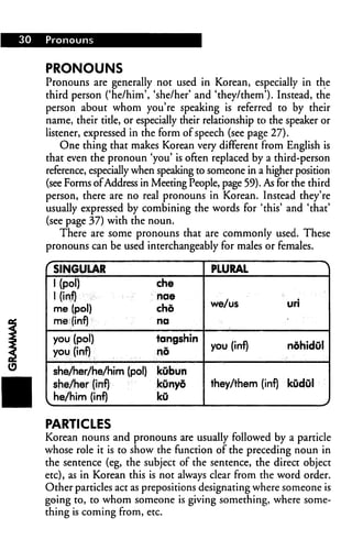 30 Pronouns
PRONOUNS
Pronouns are generally not used in Korean, especially in the
third person ('he/him', 'she/her' and 'they/them'). Instead, the
person about whom you're speaking is referred to by their
name, their title, or especially their relationship to the speaker or
listener, expressed in the form of speech (see page 27).
One thing that makes Korean very different from English is
that even the pronoun 'you' is often replaced by a third-person
reference, especially when speaking to someone in a higher position
(see Forms ofAddress in Meeting People, page 59). As for the third
person, there are no real pronouns in Korean. Instead they're
usually expressed by combining the words for 'this' and 'that'
(see page 37) with the noun.
There are some pronouns that are commonly used. These
pronouns can be used interchangeably for males or females.
f SINGULAR
1 (pol) che
1 (inf) nae
me (pol) chd
me (inf) na
you (pol) tangshin
you (inf) no
she/her/he/him (pol) kubun
she/her (inf) tcOnyd
t he/him (inf) kO
PLURAL ^|
we/us uri
you (inf) ndhidul
they/them (inf) kOdOl
PARTICLES
Korean nouns and pronouns are usually followed by a particle
whose role it is to show the function of the preceding noun in
the sentence (eg, the subject of the sentence, the direct object
etc), as in Korean this is not always clear from the word order.
Other particles act as prepositions designating where someone is
going to, to whom someone is giving something, where some
thing is coming from, etc.
 