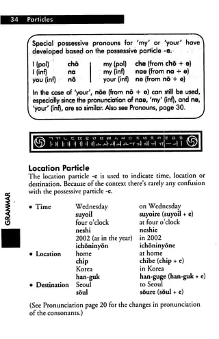 Special possessive pronouns for 'my' or 'your' have
developed based on the possessive particle -e.
I (pol)
I (inf)
you (inf)
cho
net
nd
my (pol) che (from cho + e)
my (inf) nae (from na + e)
your (inf) ne (from nd -4- e)
In the case of 'your'/ noe (from no + e) cqn still be used,
especially since the pronunciation of nae, 'my' (inf), and tie,
'your' (inf), are so similar Also see Pronouns, page 30.
Location Particle
The location particle -e is used to indicate time, location or
destination. Because of the context there's rarely any confusion
with the possessive particle -e.
Time Wednesday
suyoil
four o'clock
neshi
2002 (as in the year)
ichoninyon
Location home
chip
Korea
han-guk
Destination Seoul
soul
on Wednesday
suyoire (suyoil + e)
at four o'clock
neshie
in 2002
ichoninyone
at home
chibe (chip + e)
in Korea
han-guge (han-guk + e)
to Seoul
soure (soul + e)
(See Pronunciation page 20 for the changes in pronunciation
of the consonants.)
 