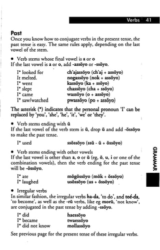 Verbs 41
Past
Once you know how to conjugate verbs in the present tense, the
past tense is easy. The same rules apply, depending on the last
vowel of the stem.
• Verb stems whose final vowel is a or o
If the last vowel is a or o, add -assoyo or -ssoyo.
I* looked for ch'ajassoyo (ch'aj + assoyo)
It melted. nogassoyo (nok + assoyo)
I* went kassoyo (ka + ssoyo)
I* slept chassdyo (cha + ssoyo)
I* came wassoyo (o + assoyo)
I* saw/watched pwassoyo (po + assoyo)
The asterisk (*) indicates that the personal pronoun T can be
replaced by 'you', 'she', 'he', 'it', 'we' or 'they'.
• Verb stems ending with u.
If the last vowel of the verb stem is ii, drop u and add -ossoyo
to make the past tense.
I* used ssossoyo (ssu - u + ossoyo)
• Verb stems ending with other vowels
If the last vowel is other than a, o or ii (eg, 6, u, i or one of the
combination vowels), then the verb ending for the past tense
will be -ossoyo.
I* ate mogossoyo (mok + ossoyo)
I* laughed usossoyo (us + ossoyo)
• Irregular verbs
In similar fashion, the irregular verbs ha-da, 'to do', and toe'-da,
'to become', as well as the -rii verbs, like eg moru, 'not know',
are conjugated in the past tense by adding -ssoyo.
I* did haessoyo
I* became twaessoyo
I* did not know mollassoyo
See previous page for the present tense of these irregular verbs.
 