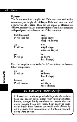 42 Verbs
Future
The future tense isn't complicated. If the verb stem ends with a
consonant, you simply add -ul koeyo. If the verb stem ends with
a vowel, you add -1 koeyo. These can also appear as -ul kkeyo and
-1 kkeyo, respectively. An alternative form of the future tense is to
add -gessoyo to the verb stem, but it's less common.
look for, search
I* will look for
cat
I* will eat
g°
I* will go
ch'aj-
ch'ajul koeyo
(ch'aj + ul koeyo)
mok-
mogul koeyo
(mok + ill koeyo)
ka-
kal koeyo
(ka +1 koeyo)
Even the irregular verbs ha-da, 'to do' and toe*-da, 'to become'
follow this pattern:
do
I* will do
become
I* will become
ha-
hal koeyo
(ha + 1 koeyo)
toe--
toel koeyo
(toe* + 1 koeyo)
BETTER SAFE THAN SORRY
In Korean you must always include linguistic elements to
keep your speech polite, except when talking with close
friends, younger family members, or people who are
much younger. If you omit these, it can easily be taken
as an insult. Non-Koreans can avoid such offense by
adding -yo to their sentences, even if only replying with
a one-word answer.
 
