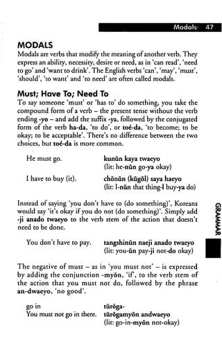 Modals* 47
MODALS
Modals are verbs that modify the meaning ofanother verb. They
express an ability, necessity, desire or need, as in 'can read', 'need
to go' and 'want to drink'. The English verbs 'can', 'may', 'must',
'should', 'to want' and 'to need' are often called modals.
Must; Have To; Need To
To say someone 'must' or 'has to' do something, you take the
compound form of a verb — the present tense without- the verb
ending -yo - and add the suffix -ya, followed by the conjugated
form of the verb ha-da, 'to do', or toe*-da, 'to become; to be
okay; to be acceptable'. There's no difference between the two
choices, but toe'-da is more common.
He must go. kunun kaya twaeyo
(lit: he-nun go-ya okay)
I have to buy (it). chonun (kugol) saya haeyo
(lit: I-niin that thing-1 buy-ya do)
Instead of saying 'you don't have to (do something)', Koreans
would say 'it's okay if you do not (do something)'. Simply add
-ji anado twaeyo to the verb stem of the action that doesn't
need to be done.
You don't have to pay. tangshinun naeji anado twaeyo
(lit: you-un pay-ji not-do okay)
The negative of must - as in 'you must not' - is expressed
by adding the conjunction -myon, 'if, to the verb stem of
the action that you must not do, followed by the phrase
an-dwaeyo, 'no good'.
go in turoga-
You must not go in there, turogamyon andwaeyo
(lit: go-in-myon not-okay)
 
